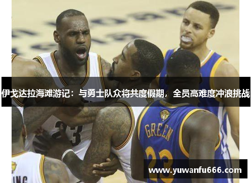 伊戈达拉海滩游记：与勇士队众将共度假期，全员高难度冲浪挑战