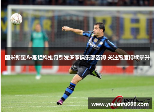 国米新星A-斯坦科维奇引发多家俱乐部咨询 关注热度持续攀升